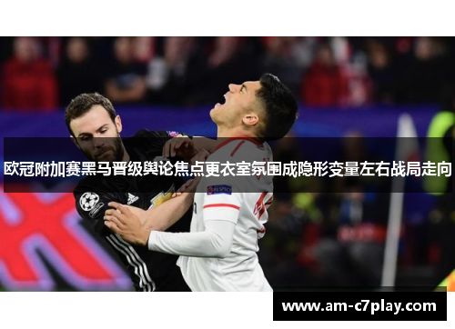 欧冠附加赛黑马晋级舆论焦点更衣室氛围成隐形变量左右战局走向